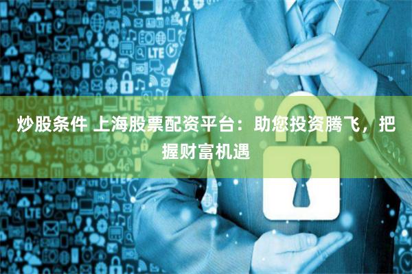 炒股条件 上海股票配资平台：助您投资腾飞，把握财富机遇